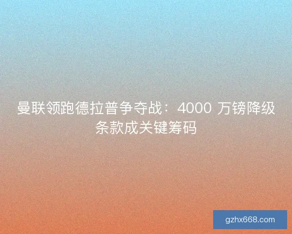 曼联领跑德拉普争夺战：4000 万镑降级条款成关键筹码