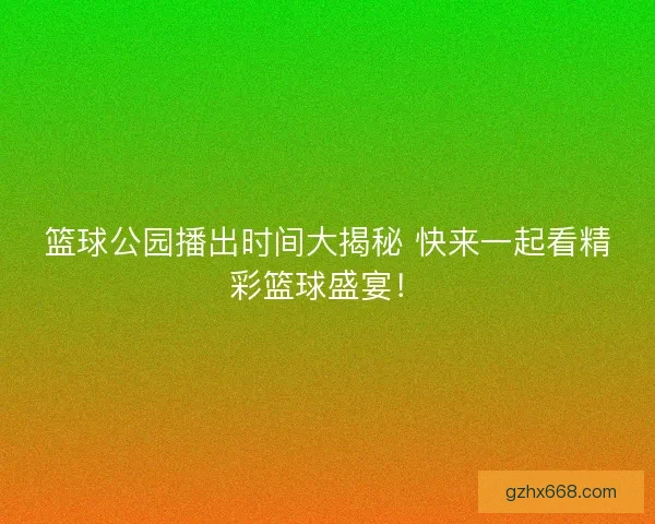 篮球公园播出时间大揭秘 快来一起看精彩篮球盛宴！