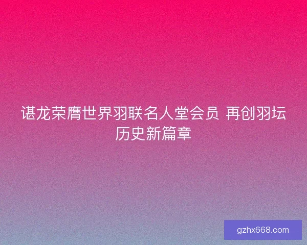 谌龙荣膺世界羽联名人堂会员 再创羽坛历史新篇章
