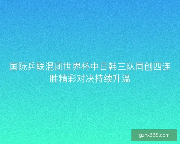 国际乒联混团世界杯中日韩三队同创四连胜精彩对决持续升温