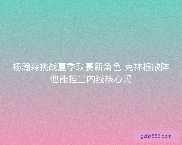 杨瀚森挑战夏季联赛新角色 克林根缺阵他能担当内线核心吗